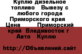 Куплю дизельное топливо ! Вывезу с любого города Приморского края › Цена ­ 24 - Приморский край, Владивосток г. Авто » Куплю   